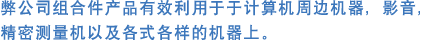 弊公司组合件产品有效利用于于计算机周边机器，影音，精密测量机以及各式各样的机器上。  