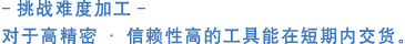 -挑战难度加工-    对于高精密·信赖性高的工具能在短期内交货。  